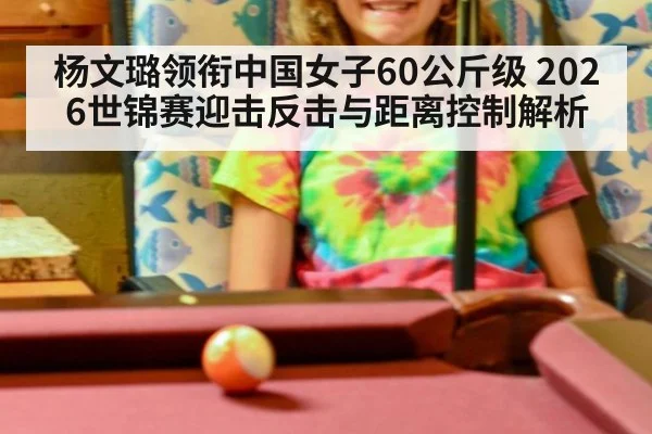 杨文璐领衔中国女子60公斤级 2026世锦赛迎击反击与距离控制解析