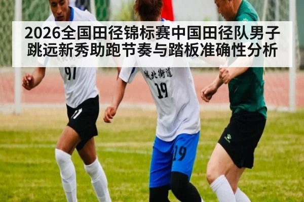 2026全国田径锦标赛中国田径队男子跳远新秀助跑节奏与踏板准确性分析